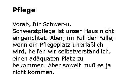 Textfeld: PflegeVorab, fr Schwer-u. Schwerstpflege ist unser Haus nicht eingerichtet. Aber, im Fall der Flle, wenn ein Pflegeplatz unerllich wird, helfen wir selbstverstndlich, einen adquaten Platz zu bekommen. Aber soweit mu es ja nicht kommen. 