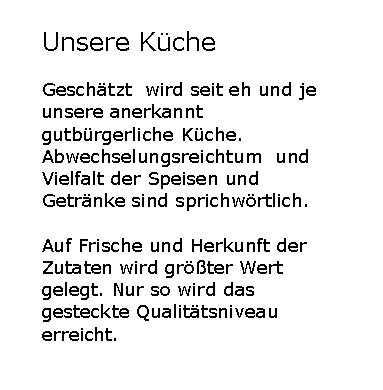 Textfeld: Unsere KcheGeschtzt  wird seit eh und je unsere anerkannt gutbrgerliche Kche. Abwechselungsreichtum  und Vielfalt der Speisen und Getrnke sind sprichwrtlich.Auf Frische und Herkunft der Zutaten wird grter Wert gelegt. Nur so wird das gesteckte Qualittsniveau erreicht. 